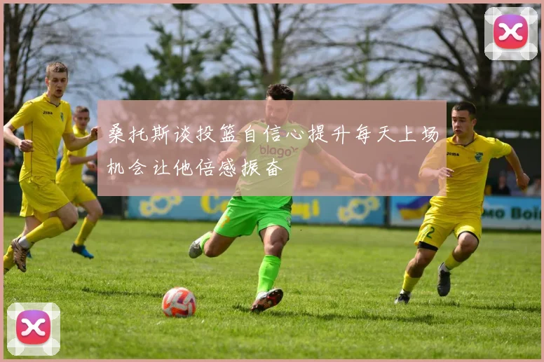 桑托斯谈投篮自信心提升每天上场机会让他倍感振奋