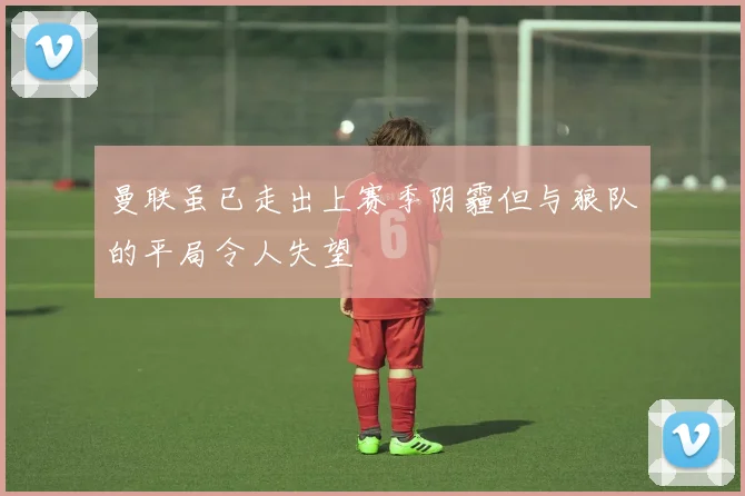 曼联虽已走出上赛季阴霾但与狼队的平局令人失望