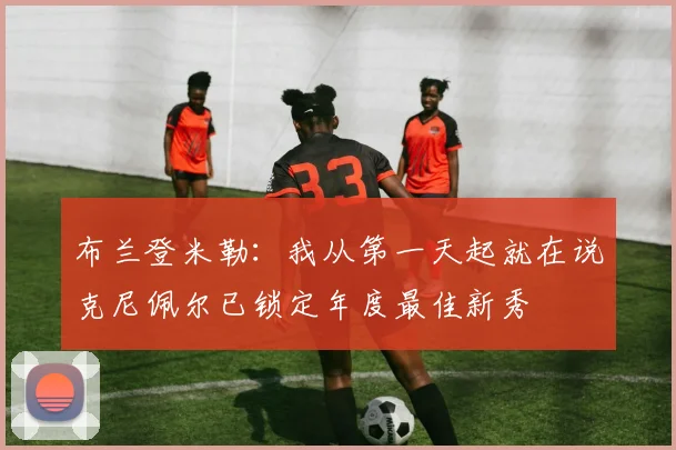 布兰登米勒：我从第一天起就在说克尼佩尔已锁定年度最佳新秀