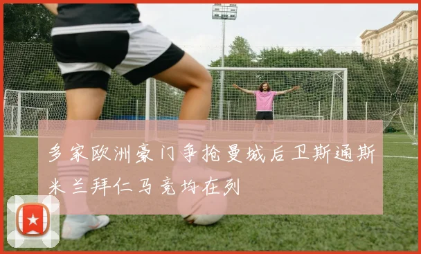 多家欧洲豪门争抢曼城后卫斯通斯米兰拜仁马竞均在列