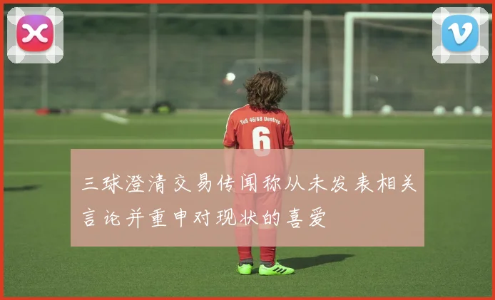 三球澄清交易传闻称从未发表相关言论并重申对现状的喜爱
