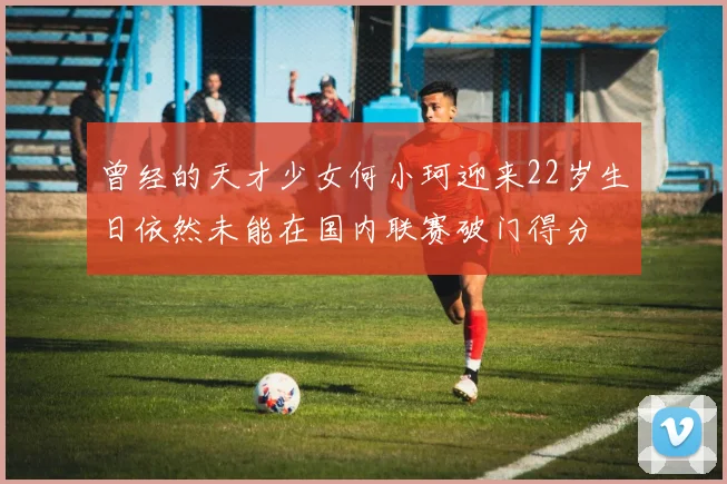 曾经的天才少女何小珂迎来22岁生日依然未能在国内联赛破门得分