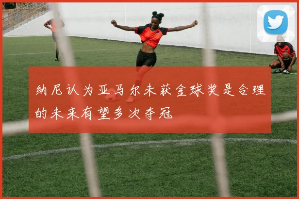 纳尼认为亚马尔未获金球奖是合理的未来有望多次夺冠