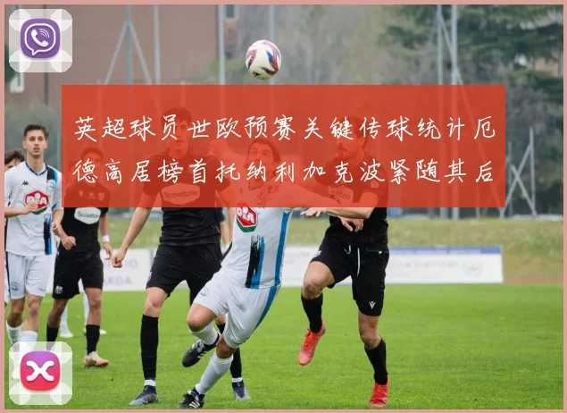 英超球员世欧预赛关键传球统计厄德高居榜首托纳利加克波紧随其后