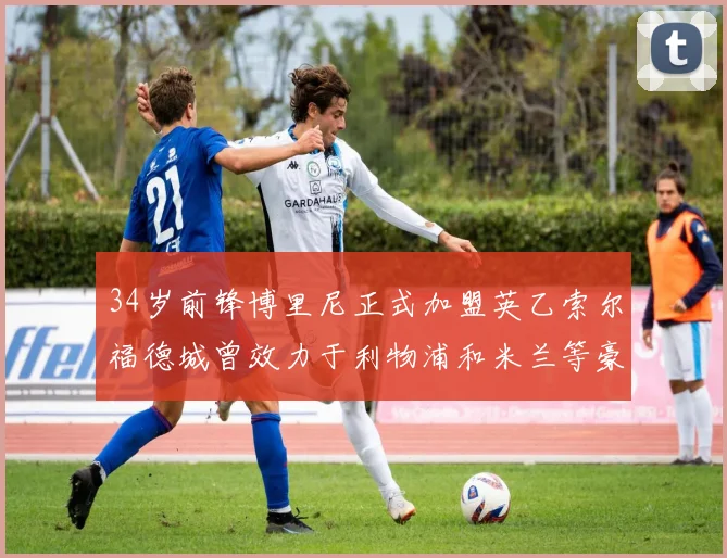 34岁前锋博里尼正式加盟英乙索尔福德城曾效力于利物浦和米兰等豪门