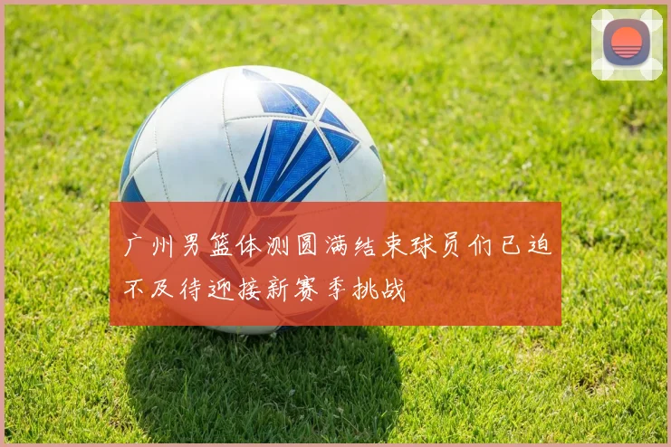 广州男篮体测圆满结束球员们已迫不及待迎接新赛季挑战