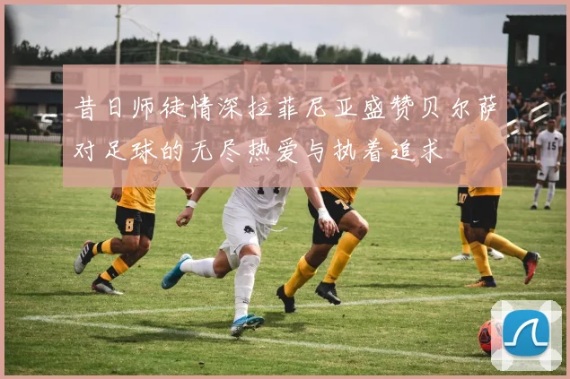 昔日师徒情深拉菲尼亚盛赞贝尔萨对足球的无尽热爱与执着追求