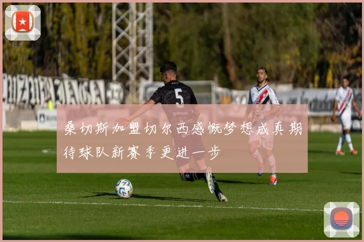 桑切斯加盟切尔西感慨梦想成真期待球队新赛季更进一步