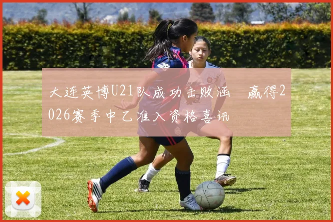 大连英博U21队成功击败涵瑀赢得2026赛季中乙准入资格喜讯